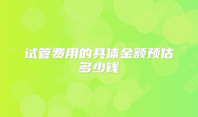 试管费用的具体金额预估多少钱