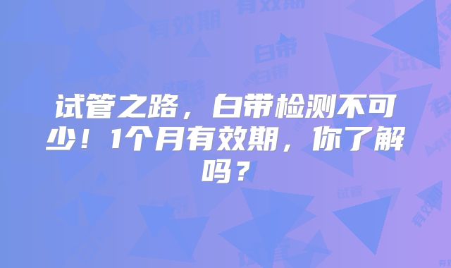 试管之路,白带检测不可少!1个月有效期,你了解吗?
