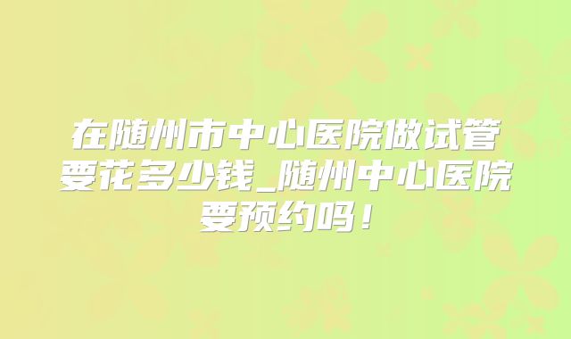 在随州市中心医院做试管要花多少钱_随州中心医院要预约吗！