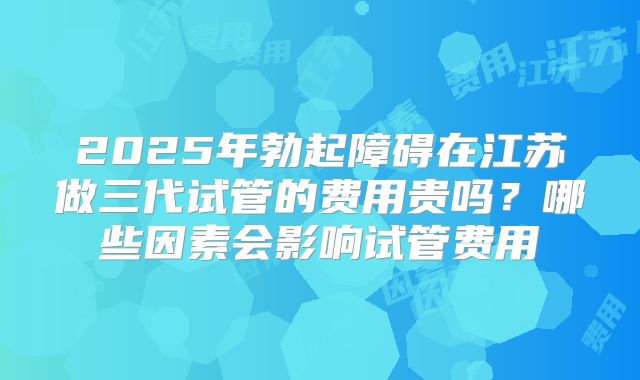 2025年勃起障碍在江苏做三代试管的费用贵吗?哪些因素会影响试管费用