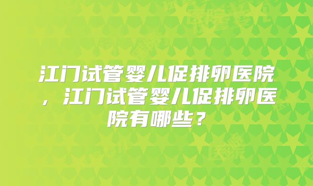 江门试管婴儿促排卵医院，江门试管婴儿促排卵医院有哪些？