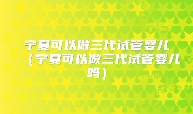 宁夏可以做三代试管婴儿（宁夏可以做三代试管婴儿吗）