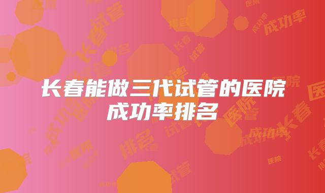 长春能做三代试管的医院成功率排名