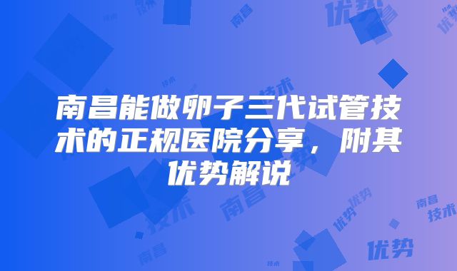 南昌能做卵子三代试管技术的正规医院分享，附其优势解说