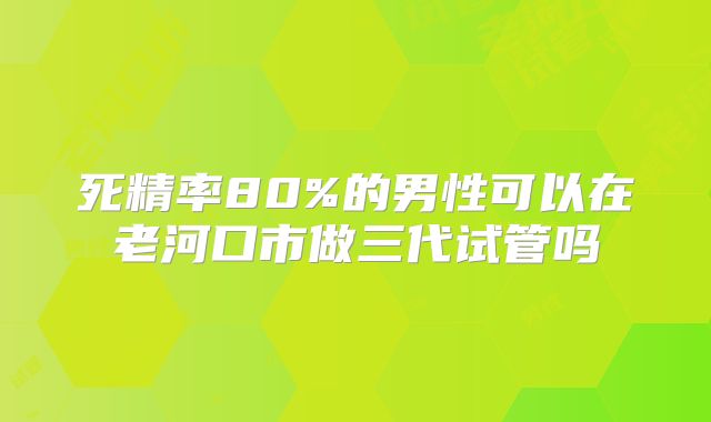 死精率80%的男性可以在老河口市做三代试管吗