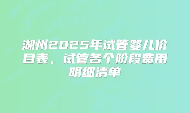 湖州2025年试管婴儿价目表,试管各个阶段费用明细清单