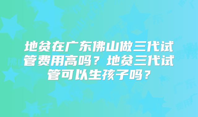 地贫在广东佛山做三代试管费用高吗？地贫三代试管可以生孩子吗？
