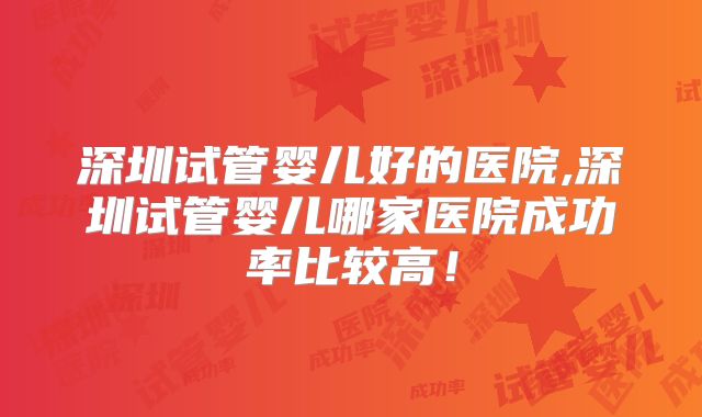 深圳试管婴儿好的医院,深圳试管婴儿哪家医院成功率比较高！