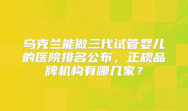 乌克兰能做三代试管婴儿的医院排名公布,正规品牌机构有哪几家?