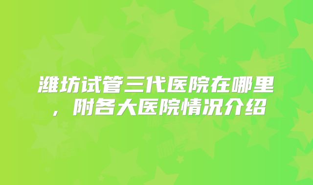 潍坊试管三代医院在哪里,附各大医院情况介绍