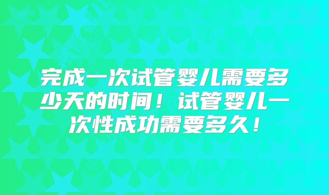 完成一次试管婴儿需要多少天的时间!试管婴儿一次性成功需要多久!