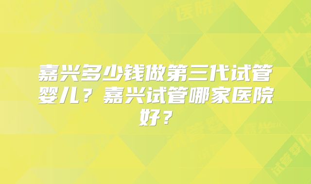 嘉兴多少钱做第三代试管婴儿?嘉兴试管哪家医院好?