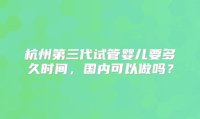 杭州第三代试管婴儿要多久时间,国内可以做吗?