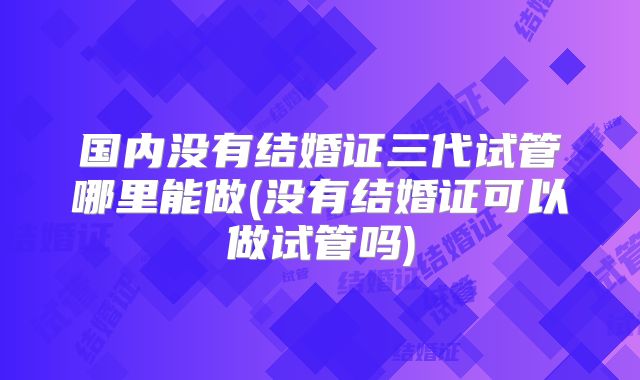 国内没有结婚证三代试管哪里能做(没有结婚证可以做试管吗)