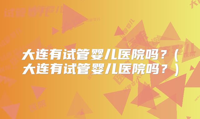 大连有试管婴儿医院吗？(大连有试管婴儿医院吗？)
