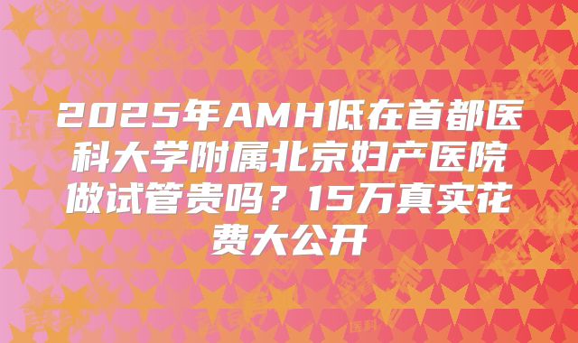2025年AMH低在首都医科大学附属北京妇产医院做试管贵吗?15万真实花费大公开
