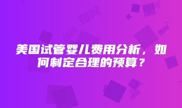 美国试管婴儿费用分析，如何制定合理的预算？