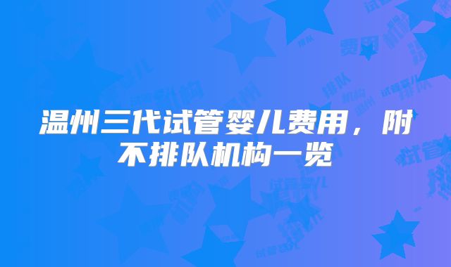 温州三代试管婴儿费用,附不排队机构一览