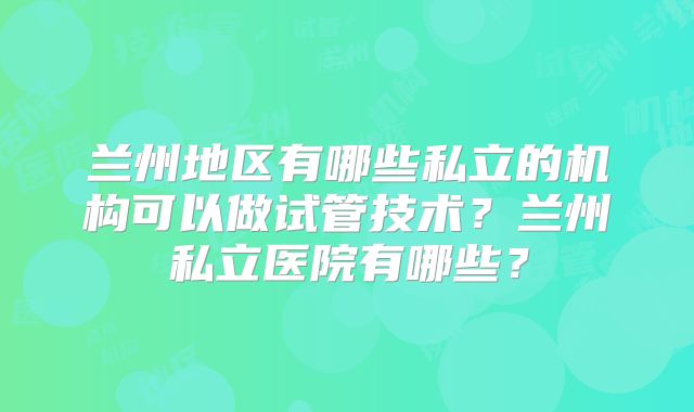 兰州地区有哪些私立的机构可以做试管技术?兰州私立医院有哪些?