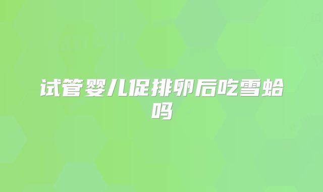 试管婴儿促排卵后吃雪蛤吗