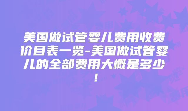 美国做试管婴儿费用收费价目表一览-美国做试管婴儿的全部费用大概是多少！