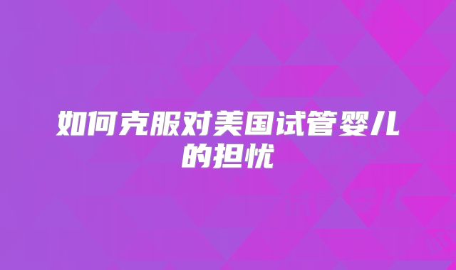 如何克服对美国试管婴儿的担忧