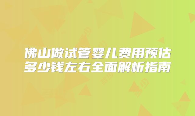 佛山做试管婴儿费用预估多少钱左右全面解析指南