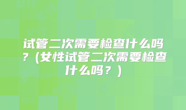 试管二次需要检查什么吗？(女性试管二次需要检查什么吗？)