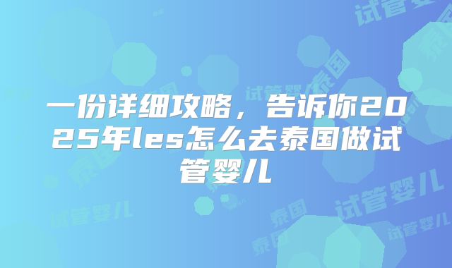 一份详细攻略,告诉你2025年les怎么去泰国做试管婴儿