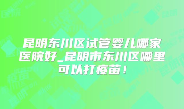 昆明东川区试管婴儿哪家医院好_昆明市东川区哪里可以打疫苗!