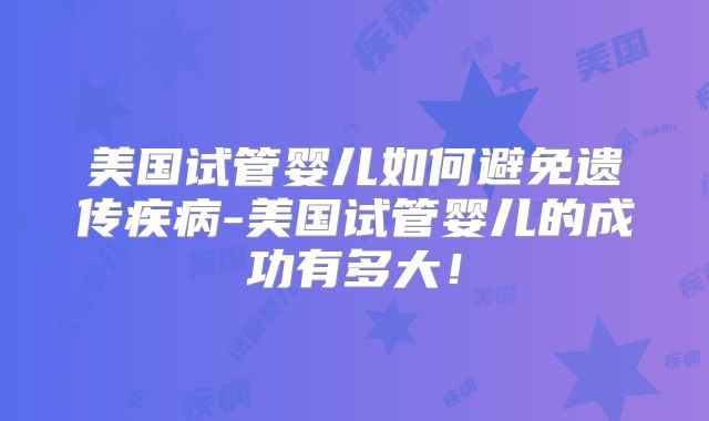 美国试管婴儿如何避免遗传疾病-美国试管婴儿的成功有多大！
