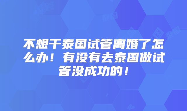 不想干泰国试管离婚了怎么办!有没有去泰国做试管没成功的!