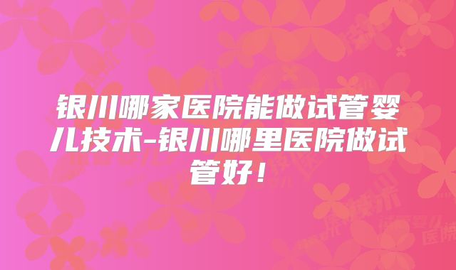 银川哪家医院能做试管婴儿技术-银川哪里医院做试管好!