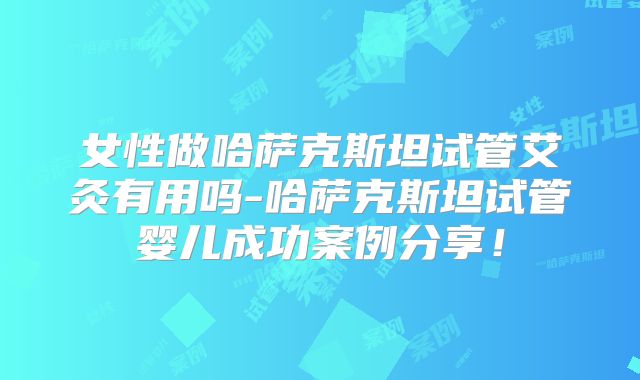 女性做哈萨克斯坦试管艾灸有用吗-哈萨克斯坦试管婴儿成功案例分享!