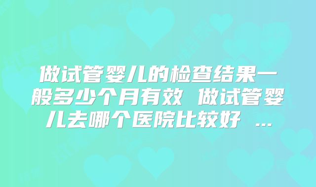 做试管婴儿的检查结果一般多少个月有效 做试管婴儿去哪个医院比较好 ...