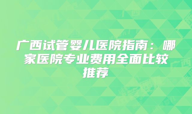 广西试管婴儿医院指南:哪家医院专业费用全面比较推荐