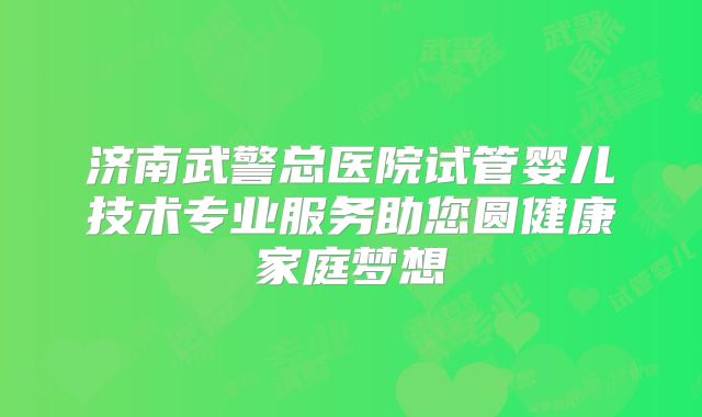 济南武警总医院试管婴儿技术专业服务助您圆健康家庭梦想