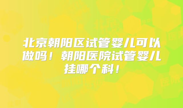 北京朝阳区试管婴儿可以做吗！朝阳医院试管婴儿挂哪个科！
