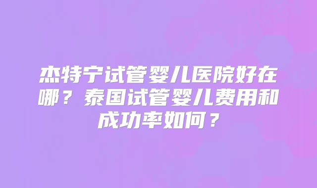 杰特宁试管婴儿医院好在哪?泰国试管婴儿费用和成功率如何?