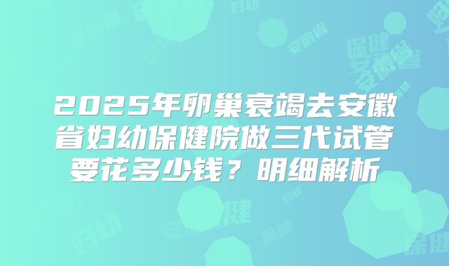 2025年卵巢衰竭去安徽省妇幼保健院做三代试管要花多少钱?明细解析