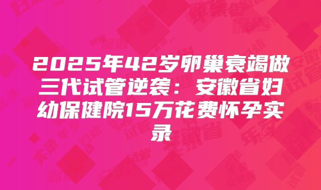2025年42岁卵巢衰竭做三代试管逆袭：安徽省妇幼保健院15万花费怀孕实录