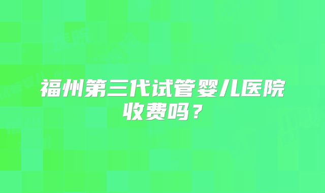 福州第三代试管婴儿医院收费吗？