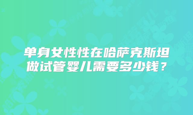 单身女性性在哈萨克斯坦做试管婴儿需要多少钱?