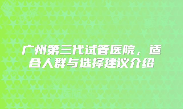 广州第三代试管医院，适合人群与选择建议介绍