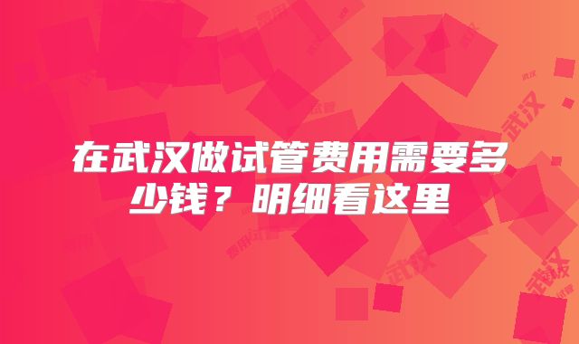 在武汉做试管费用需要多少钱?明细看这里