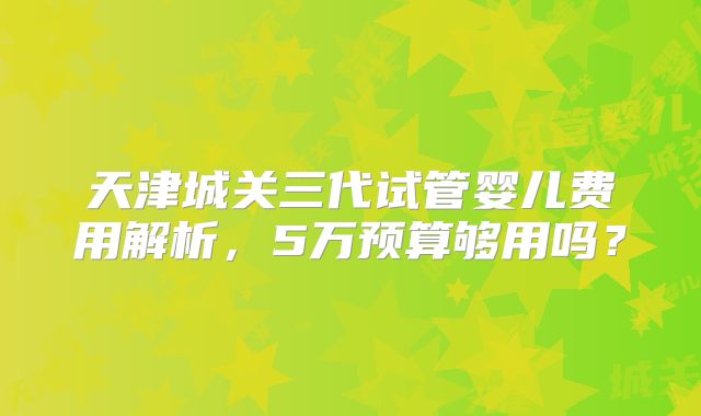 天津城关三代试管婴儿费用解析,5万预算够用吗?