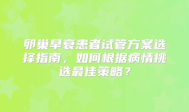 卵巢早衰患者试管方案选择指南,如何根据病情挑选最佳策略?