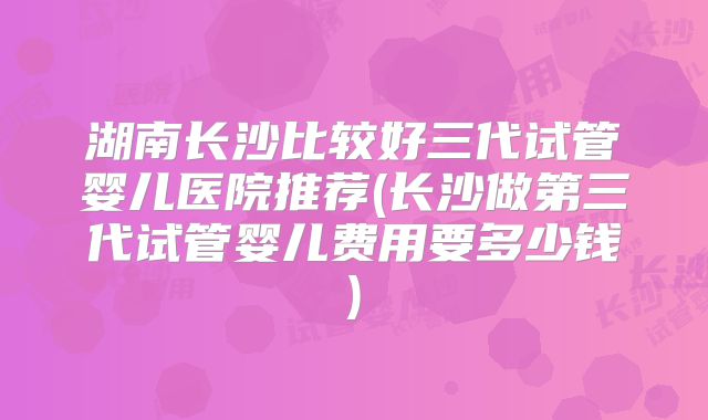 湖南长沙比较好三代试管婴儿医院推荐(长沙做第三代试管婴儿费用要多少钱)