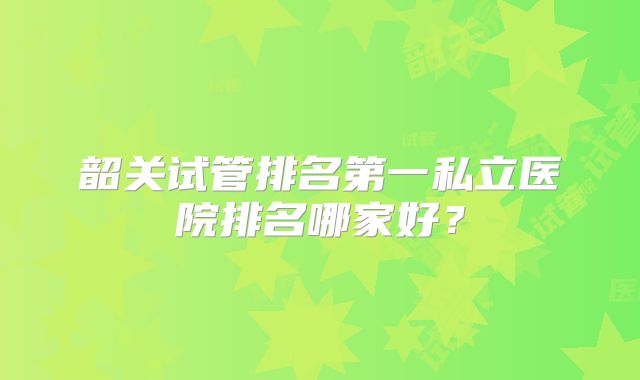 韶关试管排名第一私立医院排名哪家好?