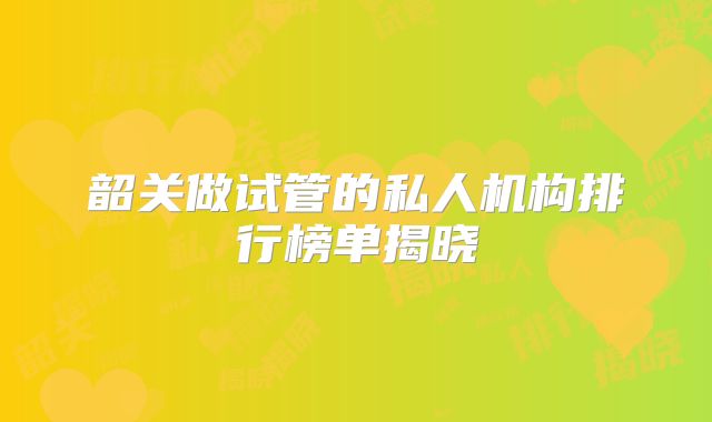 韶关做试管的私人机构排行榜单揭晓